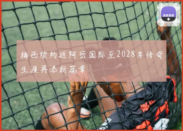 梅西续约迈阿密国际至2028年传奇生涯再添新篇章