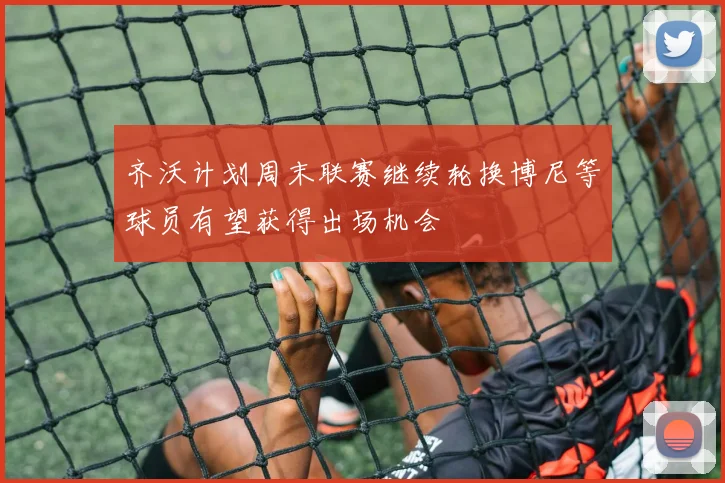齐沃计划周末联赛继续轮换博尼等球员有望获得出场机会
