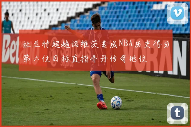 杜兰特超越诺维茨基成NBA历史得分第六位目标直指乔丹传奇地位