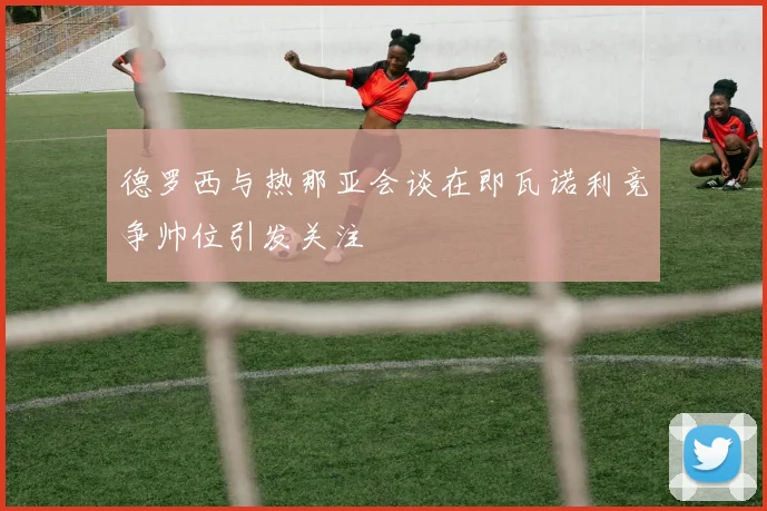 德罗西与热那亚会谈在即瓦诺利竞争帅位引发关注