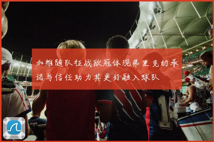 加维随队征战欧冠体现弗里克的承诺与信任助力其更好融入球队