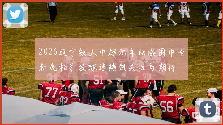 2026辽宁铁人中超元年助威围巾全新亮相引发球迷热烈关注与期待