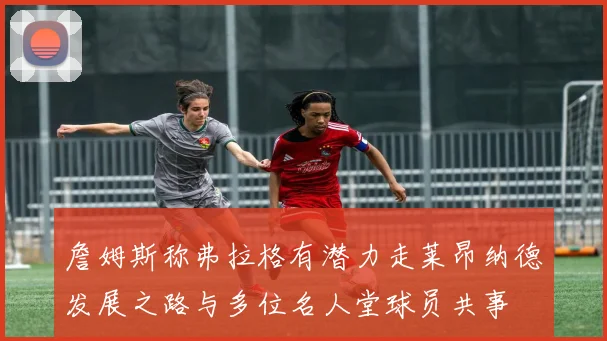 詹姆斯称弗拉格有潜力走莱昂纳德发展之路与多位名人堂球员共事