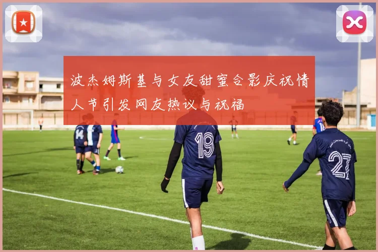 波杰姆斯基与女友甜蜜合影庆祝情人节引发网友热议与祝福