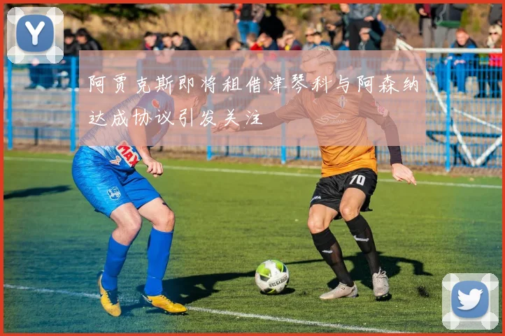 阿贾克斯即将租借津琴科与阿森纳达成协议引发关注