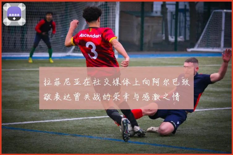 拉菲尼亚在社交媒体上向阿尔巴致敬表达曾共战的荣幸与感激之情