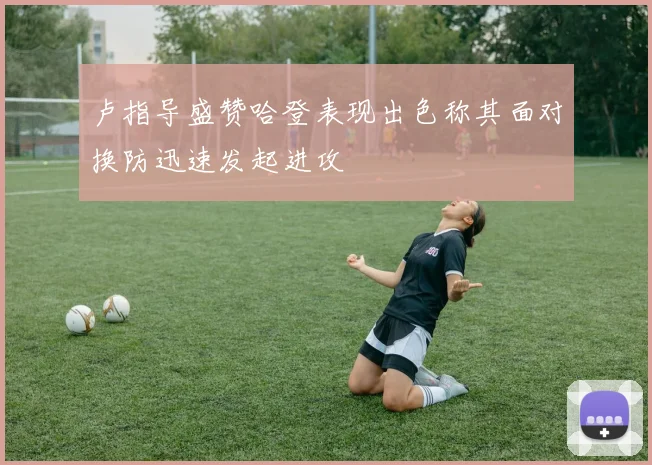 卢指导盛赞哈登表现出色称其面对换防迅速发起进攻