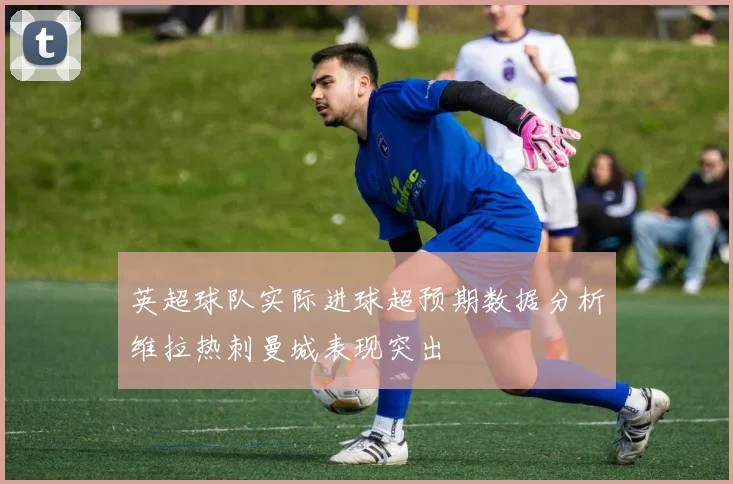 英超球队实际进球超预期数据分析维拉热刺曼城表现突出