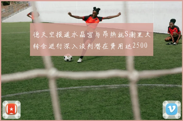 德天空报道水晶宫与昂热就S谢里夫转会进行深入谈判潜在费用达2500万欧元