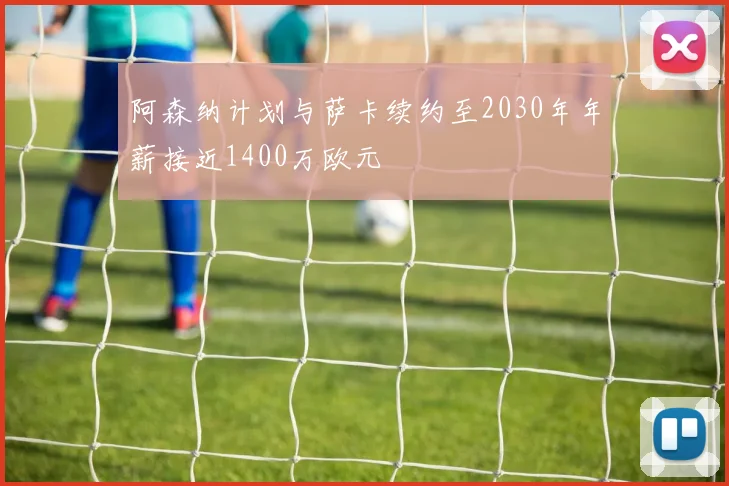 阿森纳计划与萨卡续约至2030年年薪接近1400万欧元