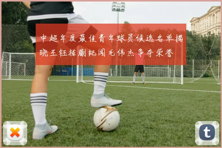 中超年度最佳青年球员候选名单揭晓王钰栋蒯纪闻毛伟杰争夺荣誉