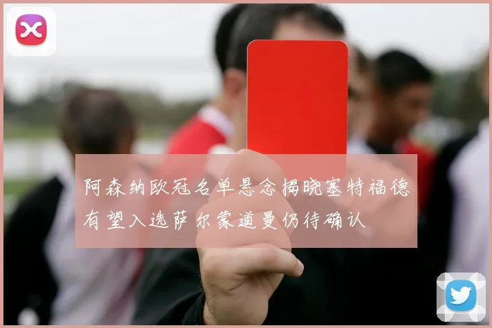 阿森纳欧冠名单悬念揭晓塞特福德有望入选萨尔蒙道曼仍待确认