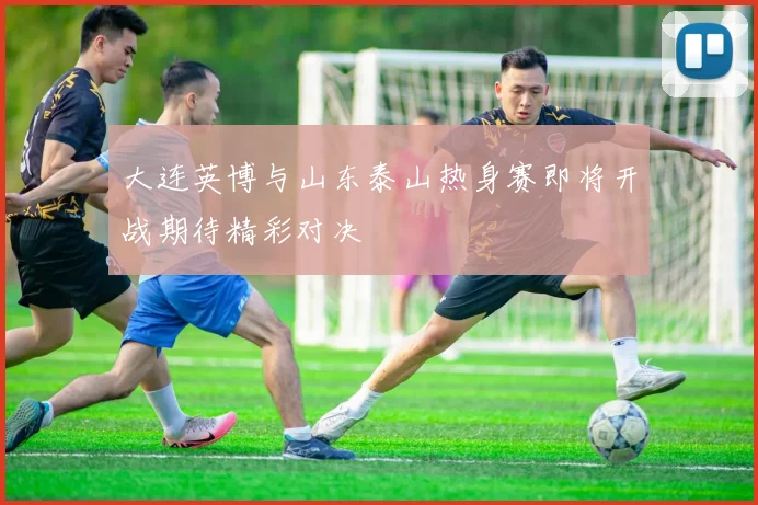 大连英博与山东泰山热身赛即将开战期待精彩对决