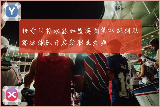 传奇门将切赫加盟英国第四级别联赛冰球队开启新职业生涯