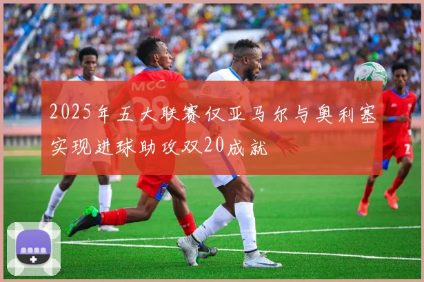2025年五大联赛仅亚马尔与奥利塞实现进球助攻双20成就