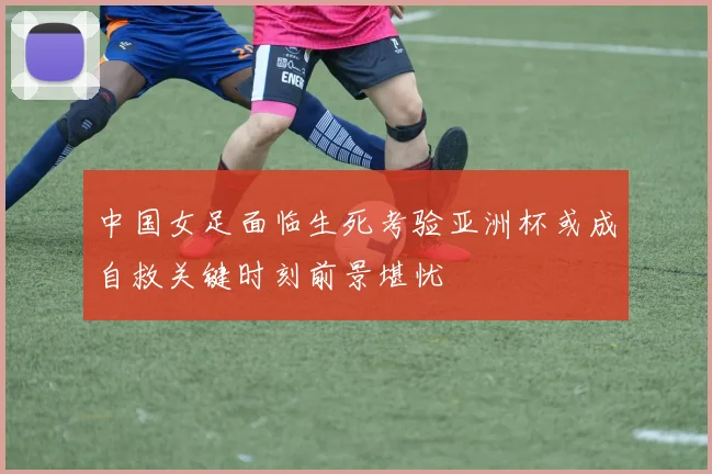 中国女足面临生死考验亚洲杯或成自救关键时刻前景堪忧