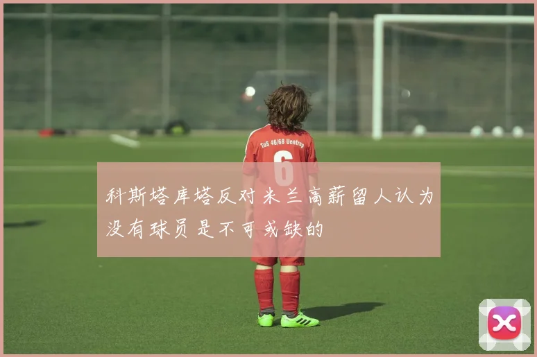 科斯塔库塔反对米兰高薪留人认为没有球员是不可或缺的